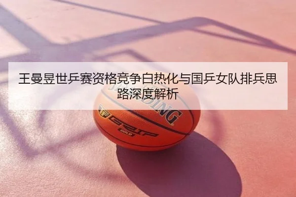 王曼昱世乒赛资格竞争白热化与国乒女队排兵思路深度解析