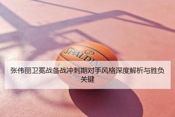 张伟丽卫冕战备战冲刺期对手风格深度解析与胜负关键