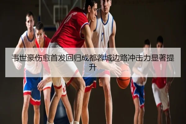 韦世豪伤愈首发回归成都蓉城边路冲击力显著提升