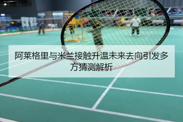 阿莱格里与米兰接触升温未来去向引发多方猜测解析
